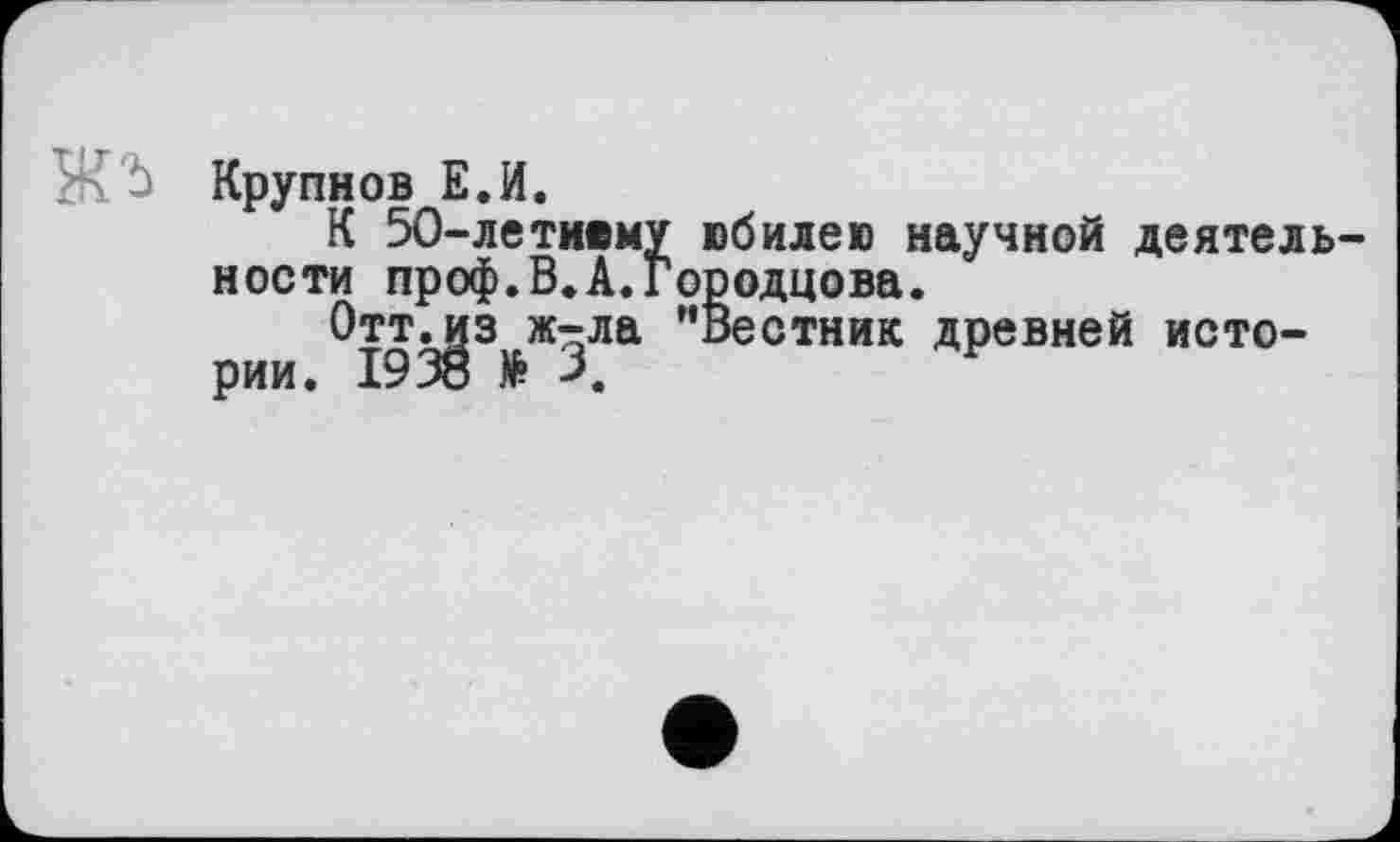 ﻿Ж. Ù Крупнов Е.И.
К 50-летнему юбилею научной деятель ности проф.В.А.Городцова.
Оттл^з ж-ла ’’Вестник древней исто-